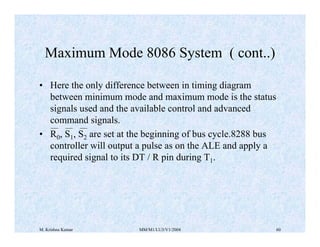 Maximum Mode 8086 System ( cont..) 
• Here the only difference between in timing diagram 
between minimum mode and maximum mode is the status 
signals used and the available control and advanced 
command signals. 
• R0, S1, S2 are set at the beginning of bus cycle.8288 bus 
controller will output a pulse as on the ALE and apply a 
required signal to its DT / R pin during T1. 
M. Krishna Kumar MM/M1/LU3/V1/2004 60 
 