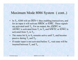 Maximum Mode 8086 System ( cont..) 
• In T2, 8288 will set DEN=1 thus enabling transceivers, and 
for an input it will activate MRDC or IORC. These signals 
are activated until T4. For an output, the AMWC or 
AIOWC is activated from T2 to T4 and MWTC or IOWC is 
activated from T3 to T4. 
• The status bit S0 to S2 remains active until T3 and become 
passive during T3 and T4. 
• If reader input is not activated before T3, wait state will be 
inserted between T3 and T4. 
M. Krishna Kumar MM/M1/LU3/V1/2004 61 
 