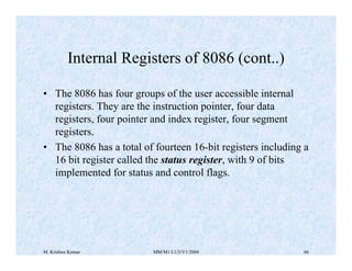 Internal Registers of 8086 (cont..) 
• The 8086 has four groups of the user accessible internal 
registers. They are the instruction pointer, four data 
registers, four pointer and index register, four segment 
registers. 
• The 8086 has a total of fourteen 16-bit registers including a 
16 bit register called the status register, with 9 of bits 
implemented for status and control flags. 
M. Krishna Kumar MM/M1/LU3/V1/2004 66 
 