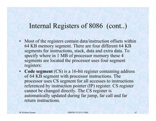 Internal Registers of 8086 (cont..) 
• Most of the registers contain data/instruction offsets within 
64 KB memory segment. There are four different 64 KB 
segments for instructions, stack, data and extra data. To 
specify where in 1 MB of processor memory these 4 
segments are located the processor uses four segment 
registers: 
• Code segment (CS) is a 16-bit register containing address 
of 64 KB segment with processor instructions. The 
processor uses CS segment for all accesses to instructions 
referenced by instruction pointer (IP) register. CS register 
cannot be changed directly. The CS register is 
automatically updated during far jump, far call and far 
return instructions. 
M. Krishna Kumar MM/M1/LU3/V1/2004 67 
 