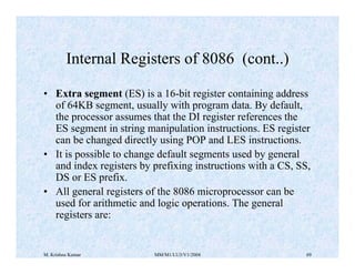 Internal Registers of 8086 (cont..) 
• Extra segment (ES) is a 16-bit register containing address 
of 64KB segment, usually with program data. By default, 
the processor assumes that the DI register references the 
ES segment in string manipulation instructions. ES register 
can be changed directly using POP and LES instructions. 
• It is possible to change default segments used by general 
and index registers by prefixing instructions with a CS, SS, 
DS or ES prefix. 
• All general registers of the 8086 microprocessor can be 
used for arithmetic and logic operations. The general 
registers are: 
M. Krishna Kumar MM/M1/LU3/V1/2004 69 
 