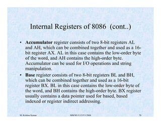 Internal Registers of 8086 (cont..) 
• Accumulator register consists of two 8-bit registers AL 
and AH, which can be combined together and used as a 16- 
bit register AX. AL in this case contains the low-order byte 
of the word, and AH contains the high-order byte. 
Accumulator can be used for I/O operations and string 
manipulation. 
• Base register consists of two 8-bit registers BL and BH, 
which can be combined together and used as a 16-bit 
register BX. BL in this case contains the low-order byte of 
the word, and BH contains the high-order byte. BX register 
usually contains a data pointer used for based, based 
indexed or register indirect addressing. 
M. Krishna Kumar MM/M1/LU3/V1/2004 70 
 