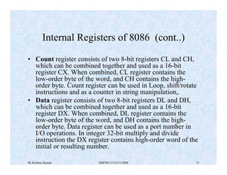 Internal Registers of 8086 (cont..) 
• Count register consists of two 8-bit registers CL and CH, 
which can be combined together and used as a 16-bit 
register CX. When combined, CL register contains the 
low-order byte of the word, and CH contains the high-order 
byte. Count register can be used in Loop, shift/rotate 
instructions and as a counter in string manipulation,. 
• Data register consists of two 8-bit registers DL and DH, 
which can be combined together and used as a 16-bit 
register DX. When combined, DL register contains the 
low-order byte of the word, and DH contains the high-order 
byte. Data register can be used as a port number in 
I/O operations. In integer 32-bit multiply and divide 
instruction the DX register contains high-order word of the 
initial or resulting number. 
M. Krishna Kumar MM/M1/LU3/V1/2004 71 
 