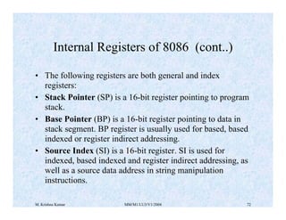 Internal Registers of 8086 (cont..) 
• The following registers are both general and index 
registers: 
• Stack Pointer (SP) is a 16-bit register pointing to program 
stack. 
• Base Pointer (BP) is a 16-bit register pointing to data in 
stack segment. BP register is usually used for based, based 
indexed or register indirect addressing. 
• Source Index (SI) is a 16-bit register. SI is used for 
indexed, based indexed and register indirect addressing, as 
well as a source data address in string manipulation 
instructions. 
M. Krishna Kumar MM/M1/LU3/V1/2004 72 
 
