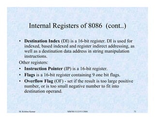 Internal Registers of 8086 (cont..) 
• Destination Index (DI) is a 16-bit register. DI is used for 
indexed, based indexed and register indirect addressing, as 
well as a destination data address in string manipulation 
instructions. 
Other registers: 
• Instruction Pointer (IP) is a 16-bit register. 
• Flags is a 16-bit register containing 9 one bit flags. 
• Overflow Flag (OF) - set if the result is too large positive 
number, or is too small negative number to fit into 
destination operand. 
M. Krishna Kumar MM/M1/LU3/V1/2004 73 
 