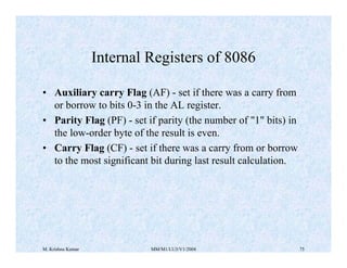 Internal Registers of 8086 
• Auxiliary carry Flag (AF) - set if there was a carry from 
or borrow to bits 0-3 in the AL register. 
• Parity Flag (PF) - set if parity (the number of "1" bits) in 
the low-order byte of the result is even. 
• Carry Flag (CF) - set if there was a carry from or borrow 
to the most significant bit during last result calculation. 
M. Krishna Kumar MM/M1/LU3/V1/2004 75 
 