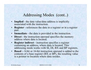 Addressing Modes (cont..) 
• Implied - the data value/data address is implicitly 
associated with the instruction. 
• Register - references the data in a register or in a register 
pair. 
• Immediate - the data is provided in the instruction. 
• Direct - the instruction operand specifies the memory 
address where data is located. 
• Register indirect - instruction specifies a register 
containing an address, where data is located. This 
addressing mode works with SI, DI, BX and BP registers. 
• Based :- 8-bit or 16-bit instruction operand is added to the 
contents of a base register (BX or BP), the resulting value 
is a pointer to location where data resides. 
M. Krishna Kumar MM/M1/LU3/V1/2004 76 
 