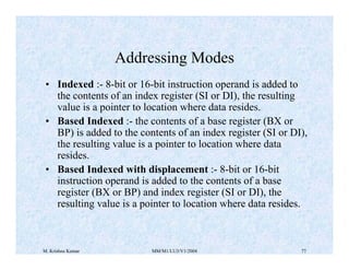 Addressing Modes 
• Indexed :- 8-bit or 16-bit instruction operand is added to 
the contents of an index register (SI or DI), the resulting 
value is a pointer to location where data resides. 
• Based Indexed :- the contents of a base register (BX or 
BP) is added to the contents of an index register (SI or DI), 
the resulting value is a pointer to location where data 
resides. 
• Based Indexed with displacement :- 8-bit or 16-bit 
instruction operand is added to the contents of a base 
register (BX or BP) and index register (SI or DI), the 
resulting value is a pointer to location where data resides. 
M. Krishna Kumar MM/M1/LU3/V1/2004 77 
 