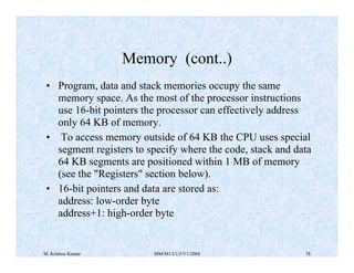 Memory (cont..) 
• Program, data and stack memories occupy the same 
memory space. As the most of the processor instructions 
use 16-bit pointers the processor can effectively address 
only 64 KB of memory. 
• To access memory outside of 64 KB the CPU uses special 
segment registers to specify where the code, stack and data 
64 KB segments are positioned within 1 MB of memory 
(see the "Registers" section below). 
• 16-bit pointers and data are stored as: 
address: low-order byte 
address+1: high-order byte 
M. Krishna Kumar MM/M1/LU3/V1/2004 78 
 