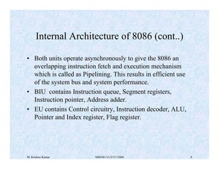Internal Architecture of 8086 (cont..) 
• Both units operate asynchronously to give the 8086 an 
overlapping instruction fetch and execution mechanism 
which is called as Pipelining. This results in efficient use 
of the system bus and system performance. 
• BIU contains Instruction queue, Segment registers, 
Instruction pointer, Address adder. 
• EU contains Control circuitry, Instruction decoder, ALU, 
Pointer and Index register, Flag register. 
M. Krishna Kumar MM/M1/LU3/V1/2004 8 
 