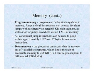 Memory (cont..) 
• Program memory - program can be located anywhere in 
memory. Jump and call instructions can be used for short 
jumps within currently selected 64 KB code segment, as 
well as for far jumps anywhere within 1 MB of memory. 
• All conditional jump instructions can be used to jump 
within approximately +127 to -127 bytes from current 
instruction. 
• Data memory - the processor can access data in any one 
out of 4 available segments, which limits the size of 
accessible memory to 256 KB (if all four segments point to 
different 64 KB blocks). 
M. Krishna Kumar MM/M1/LU3/V1/2004 80 
 