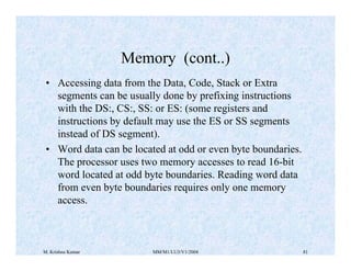 Memory (cont..) 
• Accessing data from the Data, Code, Stack or Extra 
segments can be usually done by prefixing instructions 
with the DS:, CS:, SS: or ES: (some registers and 
instructions by default may use the ES or SS segments 
instead of DS segment). 
• Word data can be located at odd or even byte boundaries. 
The processor uses two memory accesses to read 16-bit 
word located at odd byte boundaries. Reading word data 
from even byte boundaries requires only one memory 
access. 
M. Krishna Kumar MM/M1/LU3/V1/2004 81 
 