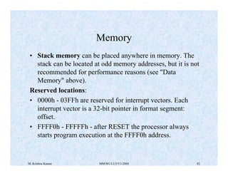 Memory 
• Stack memory can be placed anywhere in memory. The 
stack can be located at odd memory addresses, but it is not 
recommended for performance reasons (see "Data 
Memory" above). 
Reserved locations: 
• 0000h - 03FFh are reserved for interrupt vectors. Each 
interrupt vector is a 32-bit pointer in format segment: 
offset. 
• FFFF0h - FFFFFh - after RESET the processor always 
starts program execution at the FFFF0h address. 
M. Krishna Kumar MM/M1/LU3/V1/2004 82 
 