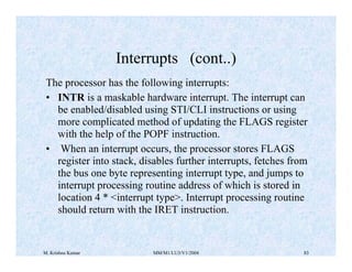 Interrupts (cont..) 
The processor has the following interrupts: 
• INTR is a maskable hardware interrupt. The interrupt can 
be enabled/disabled using STI/CLI instructions or using 
more complicated method of updating the FLAGS register 
with the help of the POPF instruction. 
• When an interrupt occurs, the processor stores FLAGS 
register into stack, disables further interrupts, fetches from 
the bus one byte representing interrupt type, and jumps to 
interrupt processing routine address of which is stored in 
location 4 * <interrupt type>. Interrupt processing routine 
should return with the IRET instruction. 
M. Krishna Kumar MM/M1/LU3/V1/2004 83 
 