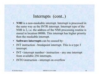 Interrupts (cont..) 
• NMI is a non-maskable interrupt. Interrupt is processed in 
the same way as the INTR interrupt. Interrupt type of the 
NMI is 2, i.e. the address of the NMI processing routine is 
stored in location 0008h. This interrupt has higher priority 
then the maskable interrupt. 
• Software interrupts can be caused by: 
• INT instruction - breakpoint interrupt. This is a type 3 
interrupt. 
• INT <interrupt number> instruction - any one interrupt 
from available 256 interrupts. 
• INTO instruction - interrupt on overflow 
M. Krishna Kumar MM/M1/LU3/V1/2004 84 
 
