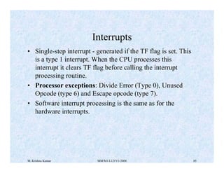Interrupts 
• Single-step interrupt - generated if the TF flag is set. This 
is a type 1 interrupt. When the CPU processes this 
interrupt it clears TF flag before calling the interrupt 
processing routine. 
• Processor exceptions: Divide Error (Type 0), Unused 
Opcode (type 6) and Escape opcode (type 7). 
• Software interrupt processing is the same as for the 
hardware interrupts. 
M. Krishna Kumar MM/M1/LU3/V1/2004 85 
