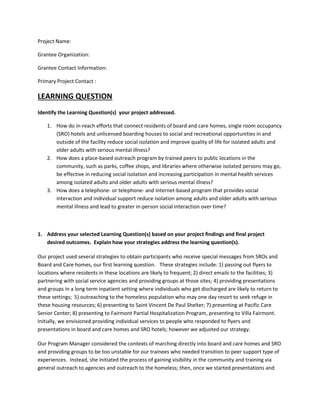 Project Name:
Grantee Organization:
Grantee Contact Information:
Primary Project Contact :
LEARNING QUESTION
Identify the Learning Question(s) your project addressed.
1. How do in-reach efforts that connect residents of board and care homes, single room occupancy
(SRO) hotels and unlicensed boarding houses to social and recreational opportunities in and
outside of the facility reduce social isolation and improve quality of life for isolated adults and
older adults with serious mental illness?
2. How does a place-based outreach program by trained peers to public locations in the
community, such as parks, coffee shops, and libraries where otherwise isolated persons may go,
be effective in reducing social isolation and increasing participation in mental health services
among isolated adults and older adults with serious mental illness?
3. How does a telephone- or telephone- and internet-based program that provides social
interaction and individual support reduce isolation among adults and older adults with serious
mental illness and lead to greater in-person social interaction over time?
1. Address your selected Learning Question(s) based on your project findings and final project
desired outcomes. Explain how your strategies address the learning question(s).
Our project used several strategies to obtain participants who receive special messages from SROs and
Board and Care homes, our first learning question. These strategies include: 1) passing out flyers to
locations where residents in these locations are likely to frequent; 2) direct emails to the facilities; 3)
partnering with social service agencies and providing groups at those sites; 4) providing presentations
and groups in a long term inpatient setting where individuals who get discharged are likely to return to
these settings; 5) outreaching to the homeless population who may one day resort to seek refuge in
these housing resources; 6) presenting to Saint Vincent De Paul Shelter; 7) presenting at Pacific Care
Senior Center; 8) presenting to Fairmont Partial Hospitalization Program, presenting to Villa Fairmont.
Initially, we envisioned providing individual services to people who responded to flyers and
presentations in board and care homes and SRO hotels; however we adjusted our strategy.
Our Program Manager considered the contexts of marching directly into board and care homes and SRO
and providing groups to be too unstable for our trainees who needed transition to peer support type of
experiences. Instead, she initiated the process of gaining visibility in the community and training via
general outreach to agencies and outreach to the homeless; then, once we started presentations and
 