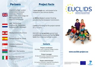 Funded by the European Community’s Seventh 
Framework Programme (FP7 2007-2013) under grant 
agreement No. 279185 
www.euclids-project.eu 
Project Facts 
~5000 people are anticipated to be 
involved in the clinical studies. 
12 Million Euros in project funding 
provided by the European Commission. 
5 years of funding for the project started 
on 1/12/2011. 
EUCLIDS has 14 partners spread over 
3 continents, coordinated by Prof Mike 
Levin from Imperial College London. 
Contacts 
Project coordinator 
Prof Mike Levin, Imperial College London 
m.levin@imperial.ac.uk 
Project manager 
Dr Kornelia Jumel, Imperial Consultants 
k.jumel@imperial.ac.uk 
Project administrator 
Dr Louise Chisholm, Imperial Consultants 
l.chisholm@imperial.ac.uk 
Partners 
Imperial College London 
University of Liverpool 
University of Oxford 
Oxford Gene Technology Ltd 
Micropathology Ltd 
Imperial Consultants 
AMC, Amsterdam 
Erasmus MC, Rotterdam 
Radboud UMC, Nijmegen 
Medical University of Graz 
Servizo Galego de Saude 
Genome Institute of 
Singapore 
MRC Unit - The Gambia 
Novartis Vaccines and 
Diagnostics s.r.l. 
 