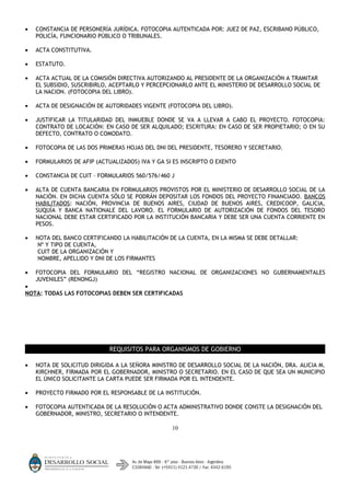 •   CONSTANCIA DE PERSONERÍA JURÍDICA. FOTOCOPIA AUTENTICADA POR: JUEZ DE PAZ, ESCRIBANO PÚBLICO,
    POLICÍA, FUNCIONARIO PÚBLICO O TRIBUNALES.

•   ACTA CONSTITUTIVA.

•   ESTATUTO.

•   ACTA ACTUAL DE LA COMISIÓN DIRECTIVA AUTORIZANDO AL PRESIDENTE DE LA ORGANIZACIÓN A TRAMITAR
    EL SUBSIDIO, SUSCRIBIRLO, ACEPTARLO Y PERCEPCIONARLO ANTE EL MINISTERIO DE DESARROLLO SOCIAL DE
    LA NACION. (FOTOCOPIA DEL LIBRO).

•   ACTA DE DESIGNACIÓN DE AUTORIDADES VIGENTE (FOTOCOPIA DEL LIBRO).

•   JUSTIFICAR LA TITULARIDAD DEL INMUEBLE DONDE SE VA A LLEVAR A CABO EL PROYECTO. FOTOCOPIA:
    CONTRATO DE LOCACIÓN: EN CASO DE SER ALQUILADO; ESCRITURA: EN CASO DE SER PROPIETARIO; O EN SU
    DEFECTO, CONTRATO O COMODATO.

•   FOTOCOPIA DE LAS DOS PRIMERAS HOJAS DEL DNI DEL PRESIDENTE, TESORERO Y SECRETARIO.

•   FORMULARIOS DE AFIP (ACTUALIZADOS) IVA Y GA SI ES INSCRIPTO O EXENTO

•   CONSTANCIA DE CUIT – FORMULARIOS 560/576/460 J

•   ALTA DE CUENTA BANCARIA EN FORMULARIOS PROVISTOS POR EL MINISTERIO DE DESARROLLO SOCIAL DE LA
    NACIÓN. EN DICHA CUENTA SÓLO SE PODRÁN DEPOSITAR LOS FONDOS DEL PROYECTO FINANCIADO. BANCOS
    HABILITADOS: NACIÓN, PROVINCIA DE BUENOS AIRES, CIUDAD DE BUENOS AIRES, CREDICOOP, GALICIA,
    SUQUÍA Y BANCA NATIONALE DEL LAVORO. EL FORMULARIO DE AUTORIZACIÓN DE FONDOS DEL TESORO
    NACIONAL DEBE ESTAR CERTIFICADO POR LA INSTITUCIÓN BANCARIA Y DEBE SER UNA CUENTA CORRIENTE EN
    PESOS.

•   NOTA DEL BANCO CERTIFICANDO LA HABILITACIÓN DE LA CUENTA, EN LA MISMA SE DEBE DETALLAR:
     Nº Y TIPO DE CUENTA,
     CUIT DE LA ORGANIZACIÓN Y
     NOMBRE, APELLIDO Y DNI DE LOS FIRMANTES

•   FOTOCOPIA DEL FORMULARIO DEL “REGISTRO NACIONAL DE ORGANIZACIONES NO GUBERNAMENTALES
    JUVENILES” (RENONGJ)
•
NOTA: TODAS LAS FOTOCOPIAS DEBEN SER CERTIFICADAS




                             REQUISITOS PARA ORGANISMOS DE GOBIERNO

•   NOTA DE SOLICITUD DIRIGIDA A LA SEÑORA MINISTRO DE DESARROLLO SOCIAL DE LA NACIÓN, DRA. ALICIA M.
    KIRCHNER, FIRMADA POR EL GOBERNADOR, MINISTRO O SECRETARIO. EN EL CASO DE QUE SEA UN MUNICIPIO
    EL ÚNICO SOLICITANTE LA CARTA PUEDE SER FIRMADA POR EL INTENDENTE.

•   PROYECTO FIRMADO POR EL RESPONSABLE DE LA INSTITUCIÓN.

•   FOTOCOPIA AUTENTICADA DE LA RESOLUCIÓN O ACTA ADMINISTRATIVO DONDE CONSTE LA DESIGNACIÓN DEL
    GOBERNADOR, MINISTRO, SECRETARIO O INTENDENTE.

                                                  10
 