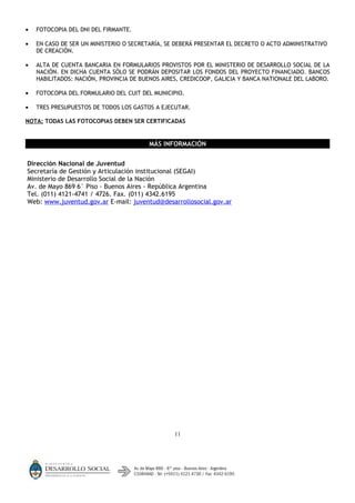 •   FOTOCOPIA DEL DNI DEL FIRMANTE.

•   EN CASO DE SER UN MINISTERIO O SECRETARÍA, SE DEBERÁ PRESENTAR EL DECRETO O ACTO ADMINISTRATIVO
    DE CREACIÓN.

•   ALTA DE CUENTA BANCARIA EN FORMULARIOS PROVISTOS POR EL MINISTERIO DE DESARROLLO SOCIAL DE LA
    NACIÓN. EN DICHA CUENTA SÓLO SE PODRÁN DEPOSITAR LOS FONDOS DEL PROYECTO FINANCIADO. BANCOS
    HABILITADOS: NACIÓN, PROVINCIA DE BUENOS AIRES, CREDICOOP, GALICIA Y BANCA NATIONALE DEL LABORO.

•   FOTOCOPIA DEL FORMULARIO DEL CUIT DEL MUNICIPIO.

•   TRES PRESUPUESTOS DE TODOS LOS GASTOS A EJECUTAR.

NOTA: TODAS LAS FOTOCOPIAS DEBEN SER CERTIFICADAS


                                        MÁS INFORMACIÓN


Dirección Nacional de Juventud
Secretaría de Gestión y Articulación institucional (SEGAI)
Ministerio de Desarrollo Social de la Nación
Av. de Mayo 869 6° Piso - Buenos Aires - República Argentina
Tel. (011) 4121-4741 / 4726. Fax. (011) 4342.6195
Web: www.juventud.gov.ar E-mail: juventud@desarrollosocial.gov.ar




                                                 11
 
