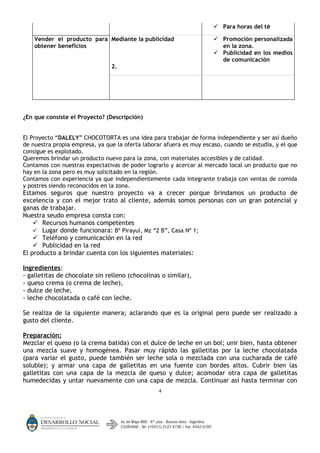  Para horas del té

    Vender el producto para Mediante la publicidad                     Promoción personalizada
    obtener beneficios                                                  en la zona.
                                                                       Publicidad en los medios
                                                                        de comunicación
                                2.




¿En que consiste el Proyecto? (Descripción)


El Proyecto “DALELY” CHOCOTORTA es una idea para trabajar de forma independiente y ser así dueño
de nuestra propia empresa, ya que la oferta laborar afuera es muy escaso, cuando se estudia, y el que
consigue es explotado.
Queremos brindar un producto nuevo para la zona, con materiales accesibles y de calidad.
Contamos con nuestras expectativas de poder lograrlo y acercar al mercado local un producto que no
hay en la zona pero es muy solicitado en la región.
Contamos con experiencia ya que independientemente cada integrante trabaja con ventas de comida
y postres siendo reconocidos en la zona.
Estamos seguros que nuestro proyecto va a crecer porque brindamos un producto de
excelencia y con el mejor trato al cliente, además somos personas con un gran potencial y
ganas de trabajar.
Nuestra seudo empresa consta con:
     Recursos humanos competentes
     Lugar donde funcionara: Bº Pirayuí, Mz “2 B”, Casa Nº 1;
     Teléfono y comunicación en la red
     Publicidad en la red
El producto a brindar cuenta con los siguientes materiales:

Ingredientes:
- galletitas de chocolate sin relleno (chocolinas o similar),
- queso crema (o crema de leche),
- dulce de leche,
- leche chocolatada o café con leche.

Se realiza de la siguiente manera; aclarando que es la original pero puede ser realizado a
gusto del cliente.

Preparación:
Mezclar el queso (o la crema batida) con el dulce de leche en un bol; unir bien, hasta obtener
una mezcla suave y homogénea. Pasar muy rápido las galletitas por la leche chocolatada
(para variar el gusto, puede también ser leche sola o mezclada con una cucharada de café
soluble); y armar una capa de galletitas en una fuente con bordes altos. Cubrir bien las
galletitas con una capa de la mezcla de queso y dulce; acomodar otra capa de galletitas
humedecidas y untar nuevamente con una capa de mezcla. Continuar así hasta terminar con
                                                  4
 