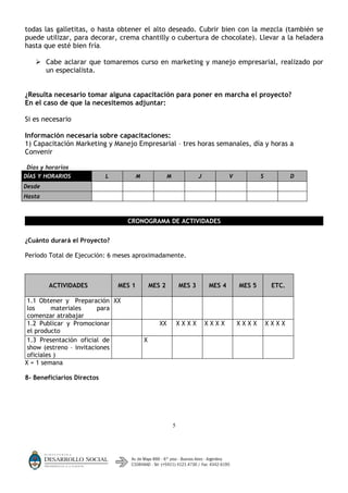 todas las galletitas, o hasta obtener el alto deseado. Cubrir bien con la mezcla (también se
puede utilizar, para decorar, crema chantilly o cubertura de chocolate). Llevar a la heladera
hasta que esté bien fría.

    Cabe aclarar que tomaremos curso en marketing y manejo empresarial, realizado por
     un especialista.


¿Resulta necesario tomar alguna capacitación para poner en marcha el proyecto?
En el caso de que la necesitemos adjuntar:

Si es necesario

Información necesaria sobre capacitaciones:
1) Capacitación Marketing y Manejo Empresarial – tres horas semanales, día y horas a
Convenir

Días y horarios
DÍAS Y HORARIOS             L           M               M               J           V           S           D
Desde
Hasta



                                  CRONOGRAMA DE ACTIVIDADES


¿Cuánto durará el Proyecto?

Período Total de Ejecución: 6 meses aproximadamente.



        ACTIVIDADES             MES 1           MES 2           MES 3       MES 4       MES 5        ETC.

 1.1 Obtener y Preparación XX
 los      materiales     para
 comenzar atrabajar
 1.2 Publicar y Promocionar                        XX           XXXX        XXXX        XXXX        XXXX
 el producto
 1.3 Presentación oficial de                X
 show (estreno – invitaciones
 oficiales )
X = 1 semana

8- Beneficiarios Directos




                                                            5
 