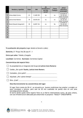 ¿Es
                                                                                     ¿Nivel
                                                       beneficiario    ¿Tiene
        Nombre y Apellido        Edad        DNI                                  educativo
                                                         de Plan      Trabajo?
                                                                                  alcanzado?
                                                         social?
                                                                                  Cursando el
 1 Liliana Mabel Correa           23      31.685.720       no            no       3er año del
                                                                                 Nivel Terciario
                                                                                  Cursando el
 2 Leticia Irene Romero           39      20.676.535       no            no       3er año del
                                                                                 Nivel Terciario
                                                                                  Cursando el
 3 Daniel Eduardo Sanguinetti     30      26.847.136       no           No        3er año del
                                                                                 Nivel Terciario
 4
 5
 6
 7
 8




9.Localización del proyecto (lugar donde se llevará a cabo):

Domicilio. B° Pirayuí Mz 2B casa N°: 1

Entre qué calles: Toledo y Cangallo

Localidad: Corrientes Municipio: Corrientes Capital

Características del espacio físico

     Es propiedad de un integrante del Grupo (si Leticia Irene Romero)

     Cedido. ¿Por quién? Dueña, Leticia Irene Romero

     Comodato. ¿Con quién?      …………………………………………………………………………………………………


     Alquilado. ¿Por cuánto tiempo?     …………………………………………………………………………………


     Otro. ¿Cuál?   ……………………………………………………………………………………………………………………………


     Describa brevemente las características del lugar:

     El lugar físico consta de 28 m², se encuentra en buenas condiciones hay ampliar y arreglar un
     poco (revoques y pintura, pero solo de 20 mts cuadrados de pared) esta en una zona
     estratégicamente ubicada.
     El barrio donde queda dicho espacio físico es un Barrio relativamente nuevo, de zona urbana,
     con una infraestructura adecuada para desarrollar el proyecto: “DALELY” CHOCOTORTAS



                                                       6
 