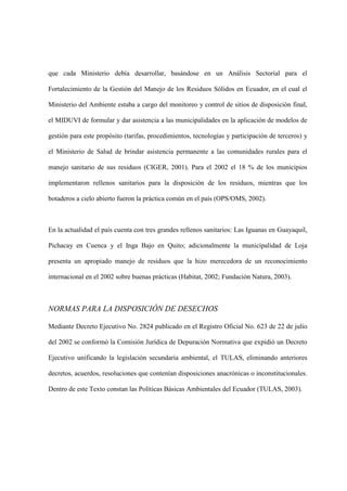 que cada Ministerio debía desarrollar, basándose en un Análisis Sectorial para el

Fortalecimiento de la Gestión del Manejo de los Residuos Sólidos en Ecuador, en el cual el

Ministerio del Ambiente estaba a cargo del monitoreo y control de sitios de disposición final,

el MIDUVI de formular y dar asistencia a las municipalidades en la aplicación de modelos de

gestión para este propósito (tarifas, procedimientos, tecnologías y participación de terceros) y

el Ministerio de Salud de brindar asistencia permanente a las comunidades rurales para el

manejo sanitario de sus residuos (CIGER, 2001). Para el 2002 el 18 % de los municipios

implementaron rellenos sanitarios para la disposición de los residuos, mientras que los

botaderos a cielo abierto fueron la práctica común en el país (OPS/OMS, 2002).



En la actualidad el país cuenta con tres grandes rellenos sanitarios: Las Iguanas en Guayaquil,

Pichacay en Cuenca y el Inga Bajo en Quito; adicionalmente la municipalidad de Loja

presenta un apropiado manejo de residuos que la hizo merecedora de un reconocimiento

internacional en el 2002 sobre buenas prácticas (Habitat, 2002; Fundación Natura, 2003).



NORMAS PARA LA DISPOSICIÓN DE DESECHOS

Mediante Decreto Ejecutivo No. 2824 publicado en el Registro Oficial No. 623 de 22 de julio

del 2002 se conformó la Comisión Jurídica de Depuración Normativa que expidió un Decreto

Ejecutivo unificando la legislación secundaria ambiental, el TULAS, eliminando anteriores

decretos, acuerdos, resoluciones que contenían disposiciones anacrónicas o inconstitucionales.

Dentro de este Texto constan las Políticas Básicas Ambientales del Ecuador (TULAS, 2003).
 