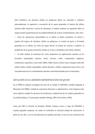 línea telefónica; los desechos sólidos no peligrosos deben ser colocados y cubiertos

 adecuadamente; la captación y evacuación de los gases generados al interior del relleno

 sanitario debe realizarse a través de chimeneas, el relleno sanitario en operación debe ser

 inspeccionado regularmente por la entidad ambiental de control correspondiente, entre otros.

 •   Entre las operaciones desarrolladas en el relleno se deben considerar: el control y

 registro del ingreso de desechos sólidos no peligrosos, el control de gases y lixiviados

 generados en el relleno, así como las aguas lluvias; el control de vectores y roedores, la

 prohibición de la quema de desecho sólidos en el área y alrededores del relleno sanitario.

 •   Se debe realizar el monitoreo de varios parámetros de significación sanitaria en los

 lixiviados (alcalinidad, cianuros, calcio, cloruros, cobre, componentes orgánicos,

 conductancia específica, cromo total, DBO5, DQO, dureza, fósforo total, nitrógeno total, pH,

 sólidos totales, sólidos suspendidos, sólidos disueltos, sulfatos, temperatura entre otros) y las

 concentraciones de los contaminantes máximos serán determinadas por los municipios.



SITUACIÓN EN EL DISTRITO METROPOLITANO DE QUITO

En el DMQ la empresa encargada del aseo de la ciudad es EMASEO, entidad integrada al

Municipio del DMQ y dotada de autonomía financiera y administrativa. Esta Empresa tiene

como objetivo cumplir los procesos de recolección y disposición de los residuos generados en

la ciudad de Quito y 33 parroquias aledañas (Ortega, 2003; Hoy Online, 2006).



Antes del 2003 la Gestión de Residuos Sólidos Urbanos estuvo a cargo de EMASEO y

muchas pequeñas empresas, las cuales no realizaban un eficiente trabajo de recolección. A

partir de este año, y con la incorporación de capitales privados, el servicio de recolección fue
 