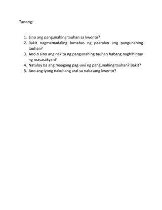 Tanong:
1. Sino ang pangunahing tauhan sa kwento?
2. Bakit nagmamadaling lumabas ng paaralan ang pangunahing
tauhan?
3. Ano o sino ang nakita ng pangunahing tauhan habang naghihintay
ng masasakyan?
4. Natuloy ba ang maagang pag-uwi ng pangunahing tauhan? Bakit?
5. Ano ang iyong nakuhang aral sa nabasang kwento?
 