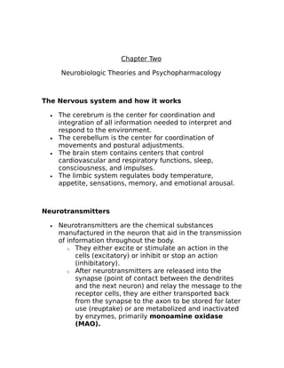 Chapter Two 
Neurobiologic Theories and Psychopharmacology 
The Nervous system and how it works 
· The cerebrum is the center for coordination and 
integration of all information needed to interpret and 
respond to the environment. 
· The cerebellum is the center for coordination of 
movements and postural adjustments. 
· The brain stem contains centers that control 
cardiovascular and respiratory functions, sleep, 
consciousness, and impulses. 
· The limbic system regulates body temperature, 
appetite, sensations, memory, and emotional arousal. 
Neurotransmitters 
· Neurotransmitters are the chemical substances 
manufactured in the neuron that aid in the transmission 
of information throughout the body. 
o They either excite or stimulate an action in the 
cells (excitatory) or inhibit or stop an action 
(inhibitatory). 
o After neurotransmitters are released into the 
synapse (point of contact between the dendrites 
and the next neuron) and relay the message to the 
receptor cells, they are either transported back 
from the synapse to the axon to be stored for later 
use (reuptake) or are metabolized and inactivated 
by enzymes, primarily monoamine oxidase 
(MAO). 
 