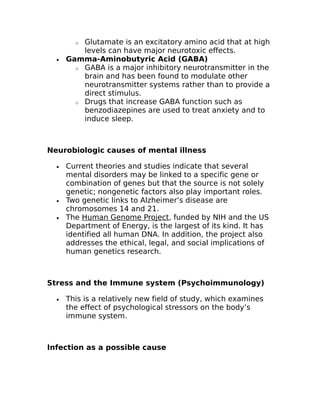 o Glutamate is an excitatory amino acid that at high 
levels can have major neurotoxic effects. 
· Gamma-Aminobutyric Acid (GABA) 
o GABA is a major inhibitory neurotransmitter in the 
brain and has been found to modulate other 
neurotransmitter systems rather than to provide a 
direct stimulus. 
o Drugs that increase GABA function such as 
benzodiazepines are used to treat anxiety and to 
induce sleep. 
Neurobiologic causes of mental illness 
· Current theories and studies indicate that several 
mental disorders may be linked to a specific gene or 
combination of genes but that the source is not solely 
genetic; nongenetic factors also play important roles. 
· Two genetic links to Alzheimer’s disease are 
chromosomes 14 and 21. 
· The Human Genome Project, funded by NIH and the US 
Department of Energy, is the largest of its kind. It has 
identified all human DNA. In addition, the project also 
addresses the ethical, legal, and social implications of 
human genetics research. 
Stress and the Immune system (Psychoimmunology) 
· This is a relatively new field of study, which examines 
the effect of psychological stressors on the body’s 
immune system. 
Infection as a possible cause 
 