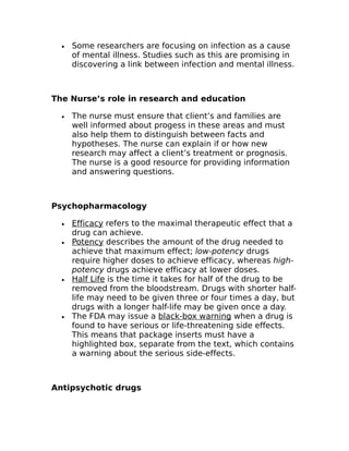 · Some researchers are focusing on infection as a cause 
of mental illness. Studies such as this are promising in 
discovering a link between infection and mental illness. 
The Nurse’s role in research and education 
· The nurse must ensure that client’s and families are 
well informed about progess in these areas and must 
also help them to distinguish between facts and 
hypotheses. The nurse can explain if or how new 
research may affect a client’s treatment or prognosis. 
The nurse is a good resource for providing information 
and answering questions. 
Psychopharmacology 
· Efficacy refers to the maximal therapeutic effect that a 
drug can achieve. 
· Potency describes the amount of the drug needed to 
achieve that maximum effect; low-potency drugs 
require higher doses to achieve efficacy, whereas high-potency 
drugs achieve efficacy at lower doses. 
· Half Life is the time it takes for half of the drug to be 
removed from the bloodstream. Drugs with shorter half-life 
may need to be given three or four times a day, but 
drugs with a longer half-life may be given once a day. 
· The FDA may issue a black-box warning when a drug is 
found to have serious or life-threatening side effects. 
This means that package inserts must have a 
highlighted box, separate from the text, which contains 
a warning about the serious side-effects. 
Antipsychotic drugs 
 