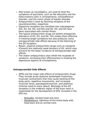 · Also known as neuroleptics, are used to treat the 
symptoms of psychosis, such as the delusions and the 
hallucinations seen in schizophrenia, schizoaffective 
disorder, and the manic phase of bipolar disorder. 
· Antipsychotic’s work by blocking receptors of the 
neurotransmitter, dopamine. 
· Dopamine receptors are classified into subcategories 
(D1, D2, D3, D4, and D5) and D2, D3, and D4 have 
been associated with mental illness. 
· The typical antipsychotic drugs are potent antagonists 
(blockers) of D2, D3, and D4. This makes them effective 
in treating target symptoms but also produces many 
extrapyramidal side effects because of the blocking of 
the D2 receptors. 
· Newer, atypical antipsychotic drugs such as clozapine 
(Clozaril) are relatively weak blockers of D2, which may 
account for the lower incidence of extrapyramidal side 
effects. 
· The newer antipsychotics also inhibit the reuptake of 
serotonin, increasing their effectiveness in treating the 
depressive aspects of schizophrenia. 
Extrapyramidal Side Effects 
· (EPS) are the major side effects of antipsychotic drugs. 
They include acute dystonia (prolonged involuntary 
muscular contractions that may cause twisting of the 
body parts, repetitive movements, and increased 
muscular tone), pseudoparkinsonism, and akathisia 
(intense need to move about). Blockage of the D2 
receptors in the midbrain region of the brain stem is 
responsible for the development of EPS. Included in the 
EPS are: 
o Torticollis : twisted head and neck 
o Opisthotonus : tightness of the entire body with 
head back and an arched neck. 
 