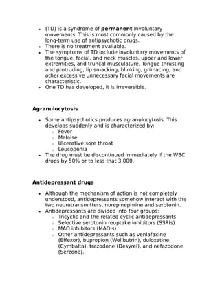 · (TD) is a syndrome of permanent involuntary 
movements. This is most commonly caused by the 
long-term use of antipsychotic drugs. 
· There is no treatment available. 
· The symptoms of TD include involuntary movements of 
the tongue, facial, and neck muscles, upper and lower 
extremities, and truncal musculature. Tongue thrusting 
and protruding, lip smacking, blinking, grimacing, and 
other excessive unnecessary facial movements are 
characteristic. 
· One TD has developed, it is irreversible. 
Agranulocytosis 
· Some antipsychotics produces agranulocytosis. This 
develops suddenly and is characterized by: 
o Fever 
o Malaise 
o Ulcerative sore throat 
o Leucopenia 
· The drug must be discontinued immediately if the WBC 
drops by 50% or to less that 3,000. 
Antidepressant drugs 
· Although the mechanism of action is not completely 
understood, antidepressants somehow interact with the 
two neurotransmitters, norepinephrine and serotonin. 
· Antidepressants are divided into four groups: 
o Tricyclic and the related cyclic antidepressants 
o Selective serotonin reuptake inhibitors (SSRIs) 
o MAO inhibitors (MAOIs) 
o Other antidepressants such as venlafaxine 
(Effexor), bupropion (Wellbutrin), duloxetine 
(Cymbalta), trazodone (Desyrel), and nefazodone 
(Serzone). 
 