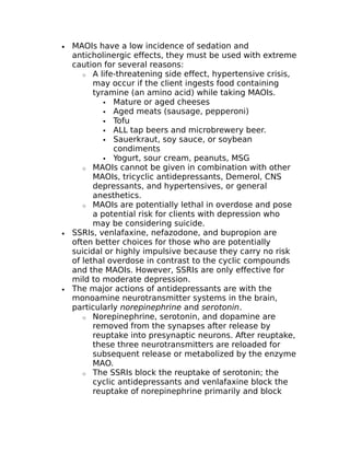 · MAOIs have a low incidence of sedation and 
anticholinergic effects, they must be used with extreme 
caution for several reasons: 
o A life-threatening side effect, hypertensive crisis, 
may occur if the client ingests food containing 
tyramine (an amino acid) while taking MAOIs. 
 Mature or aged cheeses 
 Aged meats (sausage, pepperoni) 
 Tofu 
 ALL tap beers and microbrewery beer. 
 Sauerkraut, soy sauce, or soybean 
condiments 
 Yogurt, sour cream, peanuts, MSG 
o MAOIs cannot be given in combination with other 
MAOIs, tricyclic antidepressants, Demerol, CNS 
depressants, and hypertensives, or general 
anesthetics. 
o MAOIs are potentially lethal in overdose and pose 
a potential risk for clients with depression who 
may be considering suicide. 
· SSRIs, venlafaxine, nefazodone, and bupropion are 
often better choices for those who are potentially 
suicidal or highly impulsive because they carry no risk 
of lethal overdose in contrast to the cyclic compounds 
and the MAOIs. However, SSRIs are only effective for 
mild to moderate depression. 
· The major actions of antidepressants are with the 
monoamine neurotransmitter systems in the brain, 
particularly norepinephrine and serotonin. 
o Norepinephrine, serotonin, and dopamine are 
removed from the synapses after release by 
reuptake into presynaptic neurons. After reuptake, 
these three neurotransmitters are reloaded for 
subsequent release or metabolized by the enzyme 
MAO. 
o The SSRIs block the reuptake of serotonin; the 
cyclic antidepressants and venlafaxine block the 
reuptake of norepinephrine primarily and block 
 