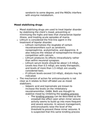 serotonin to some degree; and the MAOIs interfere 
with enzyme metabolism. 
Mood stabilizing drugs 
· Mood stabilizing drugs are used to treat bipolar disorder 
by stabilizing the client’s mood, preventing or 
minimizing the highs and lows that characterize bipolar 
illness, and treating acute episodes of mania. 
· Lithium is considered the first-line agent in the 
treatment of bipolar disorder. 
o Lithium normalizes the reuptake of certain 
neurotransmitters such as serotonin, 
norepinephrine, acetylcholine, and dopamine. It 
also reduces the release of norepinephrine through 
competition with calcium. 
o Lithium produces its effects intracellularly rather 
than within neuronal synapses. 
o Lithium serum levels should be about 1.0 mEq/L. 
Levels less than 0.5 mEq/L are rarely therapeutic, 
and levels of more than 1.5 mEq/L are usually 
considered toxic. 
o If Lithium levels exceed 3.0 mEq/L, dialysis may be 
indicated. 
· The mechanism of action for anticonvulsants is not 
clear as it relates to their off-label use as mood 
stabilizers. 
o Valporic acid and topiramate are known to 
increase the levels on the inhibitatory 
neurotransmitter, GABA. Both are thought to 
stabilize mood by inhibiting the kindling process. 
 The kindling process can be described as the 
snowball-like effect seen when minor seizure 
activity seems to build up into more frequent 
and severe seizures. In seizure management, 
anticonvulsants raise the level of the 
threshold to prevent these minor seizures. It 
is suspected that this same kindling process 
 