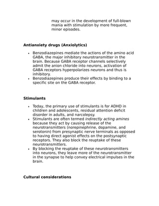 may occur in the development of full-blown 
mania with stimulation by more frequent, 
minor episodes. 
Antianxiety drugs (Anxiolytics) 
· Benzodiazepines mediate the actions of the amino acid 
GABA, the major inhibitory neurotransmitter in the 
brain. Because GABA receptor channels selectively 
admit the anion chloride into neurons, activation of 
GABA receptors hyperpolarizes neurons and thus is 
inhibitory. 
· Benzodiazepines produce their effects by binding to a 
specific site on the GABA receptor. 
Stimulants 
· Today, the primary use of stimulants is for ADHD in 
children and adolescents, residual attention deficit 
disorder in adults, and narcolepsy. 
· Stimulants are often termed indirectly acting amines 
because they act by causing release of the 
neurotransmitters (norepinephrine, dopamine, and 
serotonin) from presynaptic nerve terminals as opposed 
to having direct agonist effects on the postsynaptic 
receptors. They also block the reuptake of these 
neurotransmitters. 
· By blocking the reuptake of these neurotransmitters 
into neurons, they leave more of the neurotransmitter 
in the synapse to help convey electrical impulses in the 
brain. 
Cultural considerations 
 