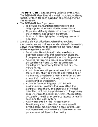 · The DSM-IV-TR is a taxonomy published by the APA. 
The DSM-IV-TR describes all mental disorders, outlining 
specific criteria for each based on clinical experience 
and research. 
· The DSM-IV-TR has 3 purposes: 
o To provide standardized nomenclature and 
language for all mental health professionals. 
o To present defining characteristics or symptoms 
that differentiates specific diagnoses. 
o To assist in identifying the underlying causes of 
disorders. 
· A multiaxial classification system that involves 
assessment on several axes, or domains of information, 
allows the practitioner to identify all the factors that 
relate to a persons condition. 
o Axis I is for identifying all major psychiatric 
disorders except MR and personality disorders. 
Examples include depression and schizophrenia. 
o Axis II is for reporting mental retardation and 
personality disorders as well as prominent 
maladaptive personality features and defense 
mechanisms. 
o Axis III is for reporting current medical conditions 
that are potentially relevant to understanding or 
maintaining the person’s mental disorder as well 
as medical conditions that might contribute to 
understanding the person. 
o Axis IV is for reporting psychosocial and 
environmental problems that may affect the 
diagnosis, treatment, and prognosis of mental 
disorders. Included are problems with the primary 
support group, the social environment, education, 
occupation, housing, economics, access to health 
care, and the legal system. 
o Axis V presents a Global Assessment of 
Functioning which rates the person’s overall 
psychological functioning on a scale of 0 to 100. 
This represents the clinician’s assessment of the 
person’s current level of functioning. 
 