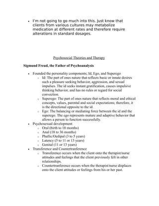 · I’m not going to go much into this. Just know that 
clients from various cultures may metabolize 
medication at different rates and therefore require 
alterations in standard dosages. 
Psychosocial Theories and Therapy 
Sigmund Freud, the Father of Psychoanalysis 
· Founded the personality components; Id, Ego, and Superego 
o Id: The part of ones nature that reflects basic or innate desires 
such a pleasure seeking behavior, aggression, and sexual 
impulses. The id seeks instant gratification, causes impulsive 
thinking behavior, and has no rules or regard for social 
convection. 
o Superego: The part of ones nature that reflects moral and ethical 
concepts, values, parental and social expectations; therefore, it 
is the directional opposite to the id. 
o Ego: The balancing or mediating force between the id and the 
superego. The ego represents mature and adaptive behavior that 
allows a person to function successfully. 
· Psychosexual development 
o Oral (birth to 18 months) 
o Anal (18 to 36 months) 
o Phallic/Oedipal (3 to 5 years) 
o Latency (5 to 11 or 13 years) 
o Genital (11 or 13 years) 
· Transference and Countertranference 
o Transference occurs when the client onto the therapist/nurse 
attitudes and feelings that the client previously felt in other 
relationships. 
o Countertranference occurs when the therapist/nurse displaces 
onto the client attitudes or feelings from his or her past. 
 