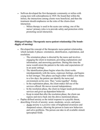· Sullivan developed the first therapeutic community or milieu with 
young men with schizophrenia in 1929. He found that within the 
milieu, the interactions among clients were beneficial, and then the 
treatment should emphasize on the roles of the client-client 
interaction. 
o Milieu therapy is used in the acute care setting; one of the 
nurses’ primary roles is to provide safety and protection while 
promoting social interaction. 
Hildegard Peplau: Therapeutic nurse-patient relationship (The bomb-diggity 
of nursing) 
· Developed the concept of the therapeutic nurse-patient relationship, 
which includes 4 phases: orientation, identification, exploitation, and 
resolution. 
o The orientation phase is directed by the nurse and involves 
engaging the client in treatment, providing explanations and 
information, and answering questions. During this time the 
nurse would orient the patient to the rules and expectations (if 
in an acute setting). 
o The identification phase begins when the client works 
interdependently with the nurse, expresses feelings, and begins 
to feel stronger. This phase can begin either within a few hours 
to a few days; the patient can identify the nurse and 
environment on his own. They “come together”. Kinky. 
o In the exploitation phase, the client makes full use of the 
services offered. He moves toward independence. 
o In the resolution phase, the client no longer needs professional 
services and gives up dependent behavior. 
o Keep in mind that after the resolution phase, the client can 
regress and move back into the above mentioned phases. 
· Paplau defined anxiety as the initial response to a psychic threat, 
describing 4 levels of anxiety: acute, moderate, severe, and panic. 
o Acute anxiety is a positive state of heightened awareness and 
sharpened senses, allowing the person to learn new behaviors 
and solve problems. The person can take in all available stimuli 
(perceptual field). 
 