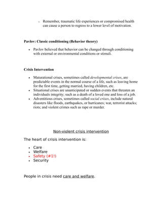 o Remember, traumatic life experiences or compromised health 
can cause a person to regress to a lower level of motivation. 
Pavlov: Classic conditioning (Behavior theory) 
· Pavlov believed that behavior can be changed through conditioning 
with external or environmental conditions or stimuli. 
Crisis Intervention 
· Maturational crises, sometimes called developmental crises, are 
predictable events in the normal course of a life, such as leaving home 
for the first time, getting married, having children, etc. 
· Situational crises are unanticipated or sudden events that threaten an 
individuals integrity; such as a death of a loved one and loss of a job. 
· Adventitious crises, sometimes called social crises, include natural 
disasters like floods, earthquakes, or hurricanes; war, terrorist attacks; 
riots; and violent crimes such as rape or murder. 
Non-violent crisis intervention 
The heart of crisis intervention is: 
· Care 
· Welfare 
· Safety (#1!) 
· Security 
People in crisis need care and welfare. 
 