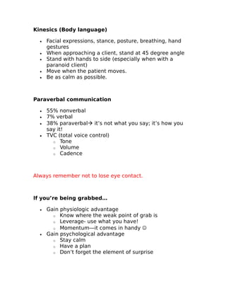 Kinesics (Body language) 
· Facial expressions, stance, posture, breathing, hand 
gestures 
· When approaching a client, stand at 45 degree angle 
· Stand with hands to side (especially when with a 
paranoid client) 
· Move when the patient moves. 
· Be as calm as possible. 
Paraverbal communication 
· 55% nonverbal 
· 7% verbal 
· 38% paraverbal it’s not what you say; it’s how you 
say it! 
· TVC (total voice control) 
o Tone 
o Volume 
o Cadence 
Always remember not to lose eye contact. 
If you’re being grabbed… 
· Gain physiologic advantage 
o Know where the weak point of grab is 
o Leverage- use what you have! 
o Momentum—it comes in handy  
· Gain psychological advantage 
o Stay calm 
o Have a plan 
o Don’t forget the element of surprise 
 