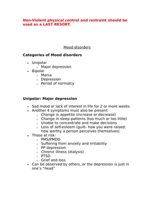 Non-Violent physical control and restraint should be 
used as a LAST RESORT. 
Mood disorders 
Categories of Mood disorders 
· Unipolar 
o Major depression 
· Bipolar 
o Mania 
o Depression 
o Period of normalcy 
Unipolar: Major depression 
· Sad mood or lack of interest in life for 2 or more weeks 
· Another 4 symptoms must also be present 
o Change in appetite (increase or decrease) 
o Change in sleep patterns (too much or too little) 
o Unable to concentrate and make decisions 
o Loss of self-esteem (guilt- how you were raised; 
how worthy a person perceives themselves). 
· Those at risk: 
o PMS/PMDD 
o Suffering from anxiety and irritability 
o PP depression 
o Chronic illness (dialysis) 
o PTSD 
o Grief and loss 
· Can be observed by others, or the depression is just in 
one’s “head” 
 