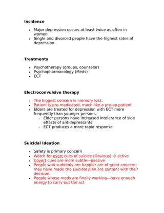 Incidence 
· Major depression occurs at least twice as often in 
women 
· Single and divorced people have the highest rates of 
depression 
Treatments 
· Psychotherapy (groups, counselor) 
· Psychopharmacology (Meds) 
· ECT 
Electroconvulsive therapy 
· The biggest concern is memory loss. 
· Patient is pre-medicated, much like a pre-op patient 
· Elders are treated for depression with ECT more 
frequently than younger persons. 
o Elder persons have increased intolerance of side 
effects of antidepressants 
o ECT produces a more rapid response 
Suicidal Ideation 
· Safety is primary concern 
· Watch for overt cues of suicide (Obvious)  active 
· Covert cues are more subtle—passive 
· People who suddenly are happier are of great concern; 
may have made the suicidal plan are content with their 
decision. 
· People whose meds are finally working—have enough 
energy to carry out the act 
 