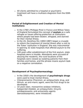 · All clients admitted to a hospital or psychiatric 
treatment will have a multiaxis diagnosis from the DSM-IV- 
TR. 
Period of Enlightenment and Creation of Mental 
Institutions 
· In the 1790’s Phillippe Pinel in France and Willian Tukes 
of England formulated the concept of asylum as a safe 
refugee or haven offering protection at institutions 
where people had been beaten, whipped, and starved 
for their mental illness. 
· In the US, Dorothea Dix (1802-1887) began a crusade 
to reform the treatment of mental illness after a visit to 
the Tukes’ institution in England. She was instrumental 
in opening 32 state hospitals that offered asylum to the 
suffering. 
· 100 years after establishment of the first asylum, state 
hospitals were in trouble. Attendants were accused of 
abusing the residents, the rural locations of the 
hospitals were viewed as isolating patients from their 
families and homes, and the phrase insane asylum took 
on a negative connotation. 
Development of Psychopharmacology 
· In the 1950’s the development of psychotropic drugs 
were used to treat mental illness. 
· Chlorpromazine (Thorzine), an antipsychotic drug, and 
lithium, an anti-manic agent, were the first drugs to be 
developed. 
· 10 years later, monoamine oxidase inhibitors, 
haloperidol (Haldol), an antipsychotic; tricyclic 
antidepressants; and antianxiety agents 
(benzodiazepines), were introduced. 
 
