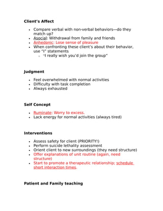 Client’s Affect 
· Compare verbal with non-verbal behaviors—do they 
match up? 
· Asocia l: Withdrawal from family and friends 
· Anhedonic : Lose sense of pleasure 
· When confronting these client’s about their behavior, 
use “I” statements 
o “I really wish you’d join the group” 
Judgment 
· Feel overwhelmed with normal activities 
· Difficulty with task completion 
· Always exhausted 
Self Concept 
· Ruminate : Worry to excess. 
· Lack energy for normal activities (always tired) 
Interventions 
· Assess safety for client (PRIORITY!) 
· Perform suicide lethality assessment 
· Orient client to new surroundings (they need structure) 
· Offer explanations of unit routine (again, need 
structure) 
· Start to promote a therapeutic relationship; schedule 
short interaction times. 
Patient and Family teaching 
 