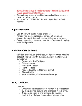 · Stress importance of follow-up care—keep it structured; 
make appointment for them. 
· Stress importance of continuing medications; assess if 
they can afford them 
· Make phone number lists of how to get help if they 
need it. 
Bipolar disorder 
· Condition with cyclic mood changes 
· Person has manic episodes, periods of profound 
depression, and times of normal behavior in-between 
· Occurs equally in men and women; often seen in highly 
educated people. 
Clinical course of mania 
· Episode of unusual, grandiose, or agitated mood lasting 
at least one week with three or more of the following 
symptoms: 
o Exaggerated self-esteem 
o Sleeplessness 
o Pressured speech 
o Flight of ideas 
o Reduced ability to filter out stimuli 
o Distractibility 
o More activities with increased energy 
Drug treatment 
· Lithium 
o Lithium is not metabolized; rather, it is reabsorbed 
by the proximal tubule and excreted in the urine. 
o Thought to work in the synapse to increase 
destruction of dopamine and norepinephrine; 
 