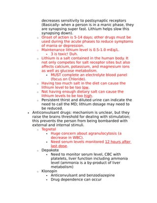 decreases sensitivity to postsynaptic receptors 
(Basically- when a person is in a manic phase, they 
are synapsing super fast. Lithium helps slow this 
synapsing down). 
o Onset of action is 5-14 days; other drugs must be 
used during the acute phases to reduce symptoms 
of mania or depression. 
o Maintenance lithium level is 0.5-1.0 mEq/L. 
 3 is toxic! Duh. 
o Lithium is a salt contained in the human body. It 
not only competes for salt receptor sites but also 
affects calcium, potassium, and magnesium ions 
as well as glucose metabolism. 
 MUST complete an electrolyte blood panel 
(focus on Chloride). 
o Having too much salt in the diet can cause the 
lithium level to be too low. 
o Not having enough dietary salt can cause the 
lithium levels to be too high. 
o Persistent thirst and diluted urine can indicate the 
need to call the MD; lithium dosage may need to 
be reduced. 
· Anticonvulsant drugs: mechanism is unclear, but they 
raise the brains threshold for dealing with stimulation; 
this prevents the person from being bombarded with 
external and internal stimuli. 
o Tegretol 
 Huge concern about agranulocytosis (a 
decrease in WBC). 
 Need serum levels monitored 12 hours after 
last dose. 
o Depakote 
 Need to monitor serum level, CBC with 
platelets, liver function including ammonia 
level (ammonia is a by-product of liver 
metabolism) 
o Klonopin 
 Anticonvulsant and benzodiazepine 
 Drug dependence can occur 
 