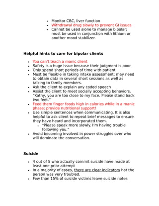  Monitor CBC, liver function 
 Withdrawal drug slowly to prevent GI issues 
 Cannot be used alone to manage bipolar; 
must be used in conjunction with lithium or 
another mood stabilizer. 
Helpful hints to care for bipolar clients 
· You can’t teach a manic client 
· Safety is a huge issue because their judgment is poor. 
· Only spend short periods of time with patient 
· Must be flexible in taking intake assessment; may need 
to obtain data in several short sessions as well as 
talking to family members. 
· Ask the client to explain any coded speech 
· Assist the client to meet socially accepting behaviors. 
“Kathy, you are too close to my face. Please stand back 
two feet.” 
· Feed them finger foods high in calories while in a manic 
phase; provide nutritional support! 
· Use simple sentences when communicating. It is also 
helpful to ask client to repeat brief messages to ensure 
they have heard and incorporated them. 
o “Please speak more slowly. I’m having trouble 
following you.” 
· Avoid becoming involved in power struggles over who 
will dominate the conversation. 
Suicide 
· 4 out of 5 who actually commit suicide have made at 
least one prior attempt 
· In a majority of cases, there are clear indicators hat the 
person was very troubled. 
· Few than 15% of suicide victims leave suicide notes 
 